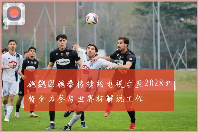 施魏因施泰格续约电视台至2028年将全力参与世界杯解说工作