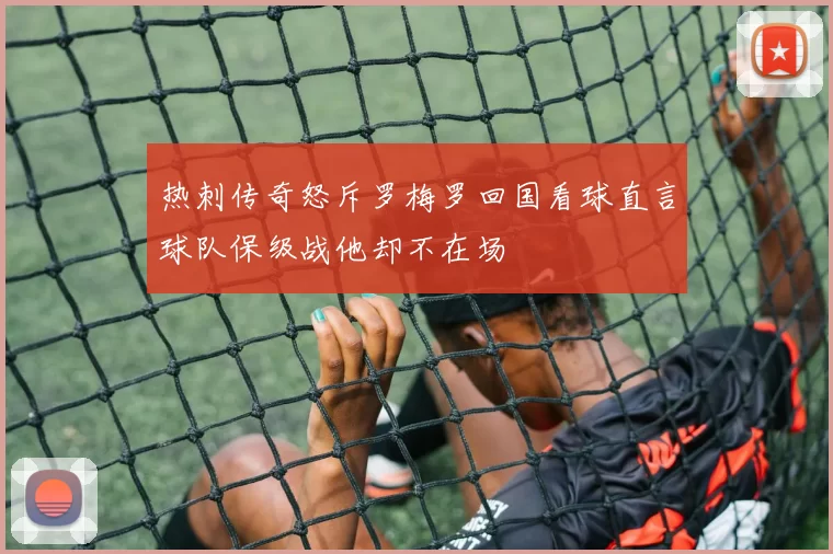 热刺传奇怒斥罗梅罗回国看球直言球队保级战他却不在场