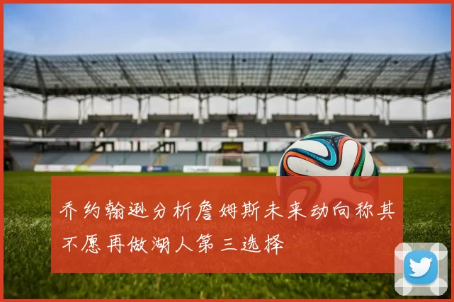 乔约翰逊分析詹姆斯未来动向称其不愿再做湖人第三选择