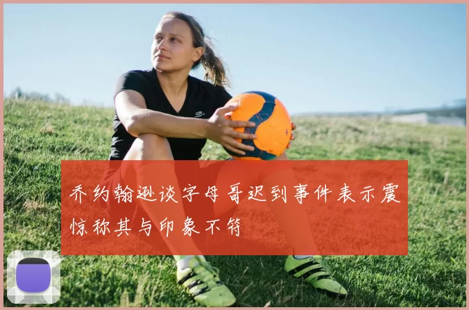 乔约翰逊谈字母哥迟到事件表示震惊称其与印象不符