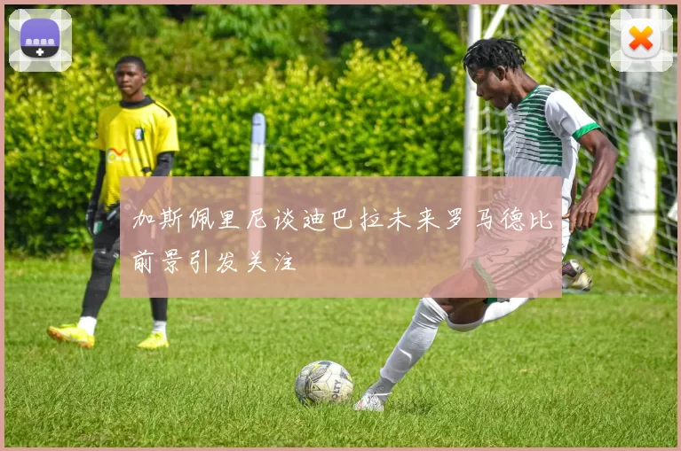 加斯佩里尼谈迪巴拉未来罗马德比前景引发关注