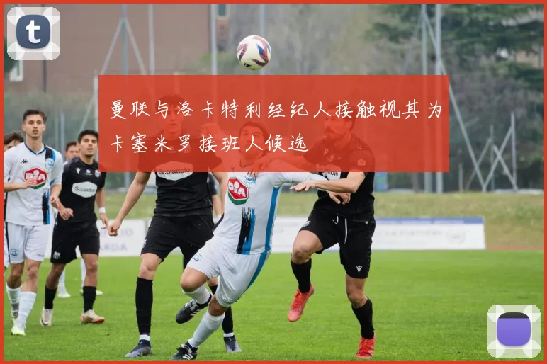 曼联与洛卡特利经纪人接触视其为卡塞米罗接班人候选