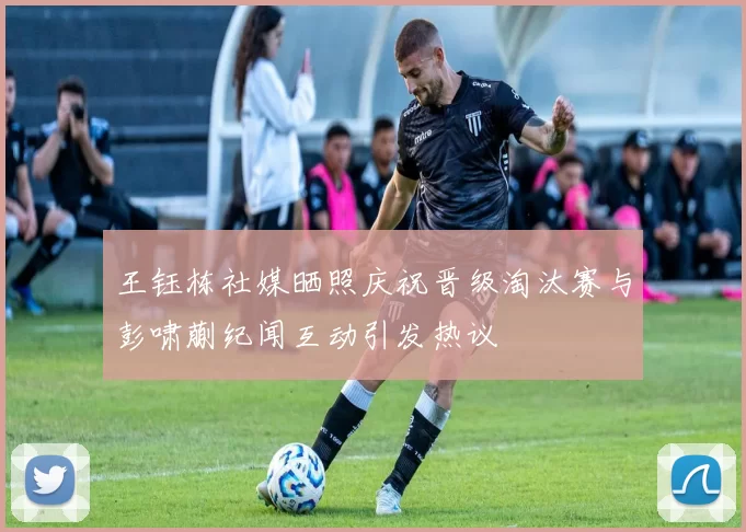王钰栋社媒晒照庆祝晋级淘汰赛与彭啸蒯纪闻互动引发热议