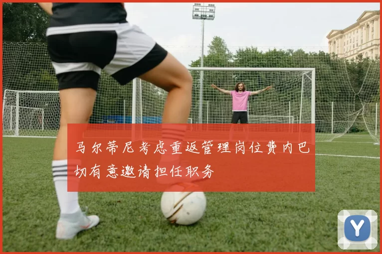 马尔蒂尼考虑重返管理岗位费内巴切有意邀请担任职务
