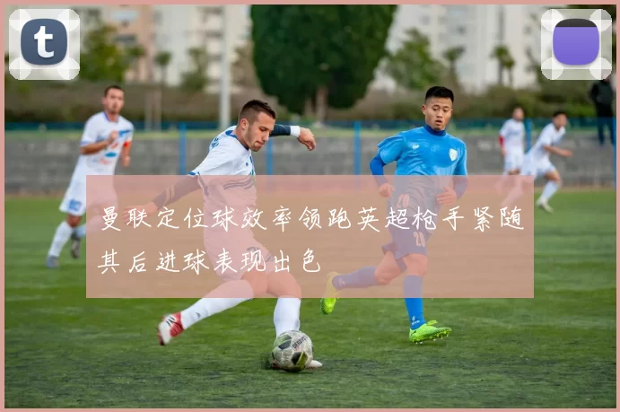 曼联定位球效率领跑英超枪手紧随其后进球表现出色