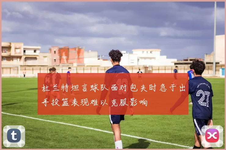 杜兰特坦言球队面对包夹时急于出手投篮表现难以克服影响