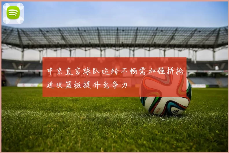 申京直言球队运转不畅需加强拼抢进攻篮板提升竞争力