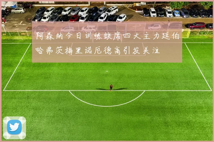 阿森纳今日训练缺席四大主力廷伯哈弗茨梅里诺厄德高引发关注