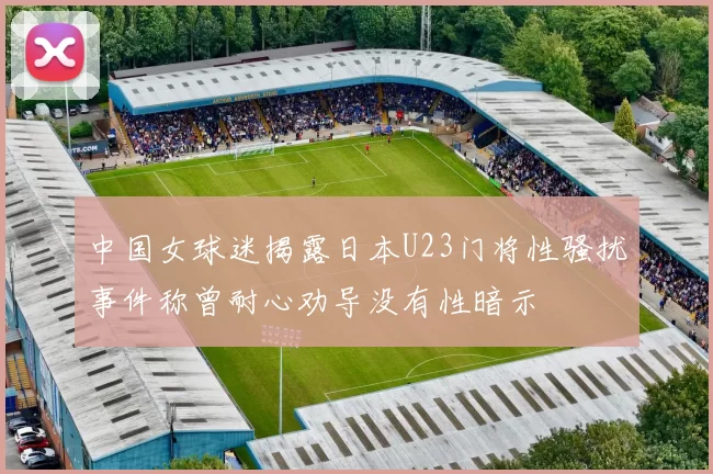 中国女球迷揭露日本U23门将性骚扰事件称曾耐心劝导没有性暗示